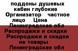 поддоны душевых кабин глубокие › Организатор ­ частное лицо. › Цена ­ 500 - Ленинградская обл. Распродажи и скидки » Распродажи и скидки на товары   . Ленинградская обл.